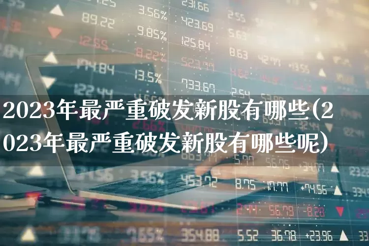 2023年最严重破发新股有哪些(2023年最严重破发新股有哪些呢)_https://www.xzdzchf.com_创业板_第1张