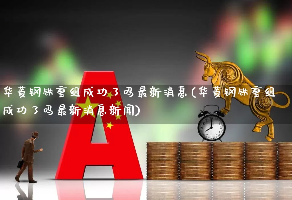 华菱钢铁重组成功了吗最新消息(华菱钢铁重组成功了吗最新消息新闻)_https://www.xzdzchf.com_北交所_第1张