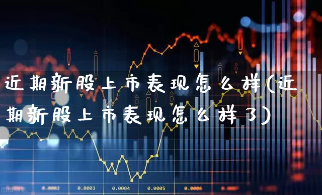 近期新股上市表现怎么样(近期新股上市表现怎么样了)_https://www.xzdzchf.com_创业板_第1张