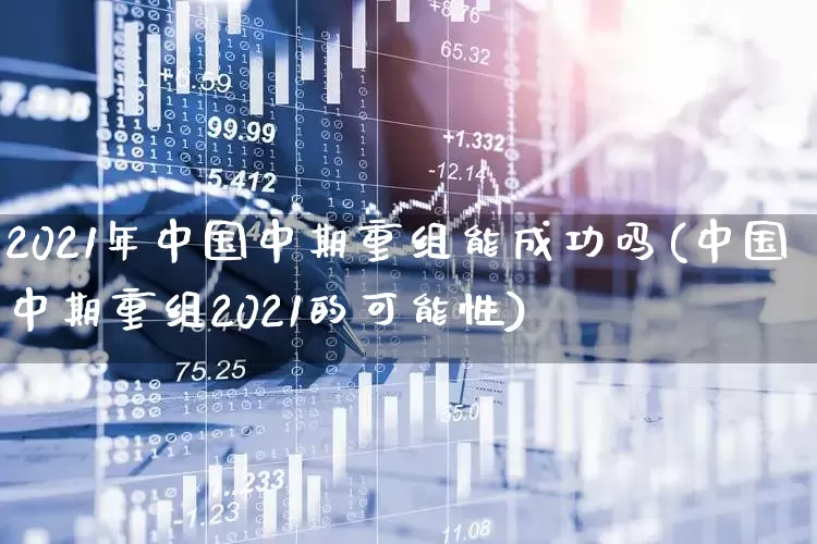 2021年中国中期重组能成功吗(中国中期重组2021的可能性)_https://www.xzdzchf.com_深交所_第1张