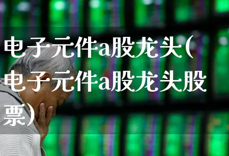 电子元件a股龙头(电子元件a股龙头股票)_https://www.xzdzchf.com_北交所_第1张