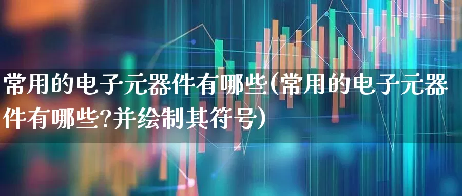 常用的电子元器件有哪些(常用的电子元器件有哪些?并绘制其符号)_https://www.xzdzchf.com_北交所_第1张