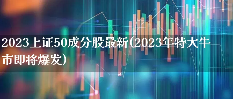 2023上证50成分股最新(2023年特大牛市即将爆发)_https://www.xzdzchf.com_北交所_第1张