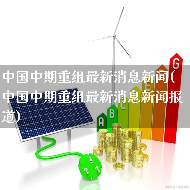 中国中期重组最新消息新闻(中国中期重组最新消息新闻报道)_https://www.xzdzchf.com_深交所_第1张