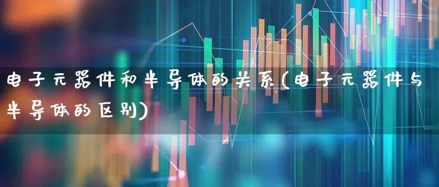 电子元器件和半导体的关系(电子元器件与半导体的区别)_https://www.xzdzchf.com_科创板_第1张