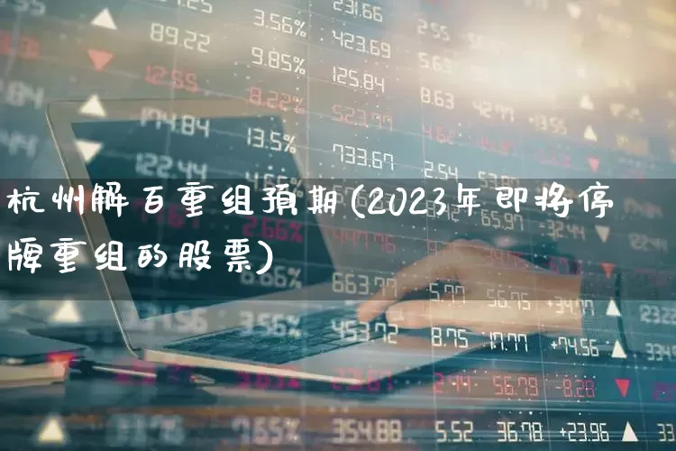 杭州解百重组预期(2023年即将停牌重组的股票)_https://www.xzdzchf.com_创业板_第1张