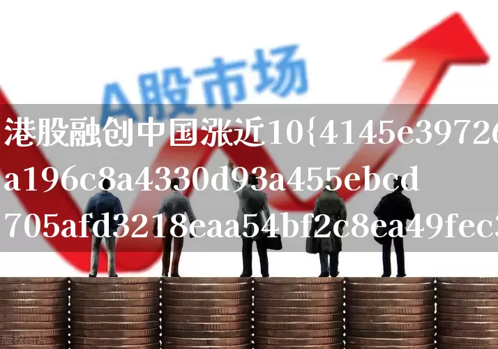 港股融创中国涨近10%(港股融创中国股市行情)_https://www.xzdzchf.com_北交所_第1张