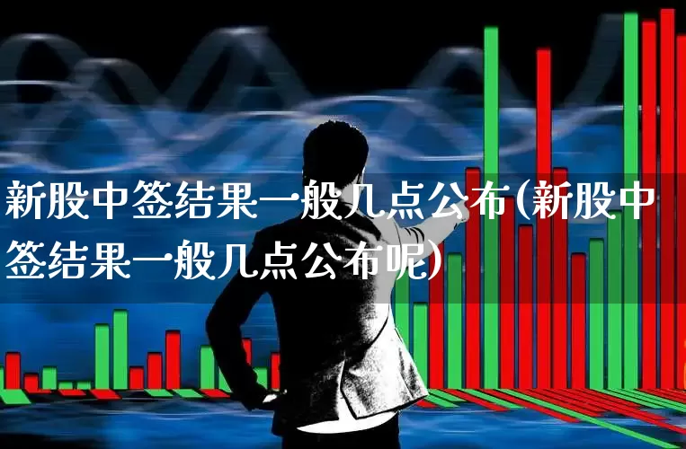 新股中签结果一般几点公布(新股中签结果一般几点公布呢)_https://www.xzdzchf.com_创业板_第1张