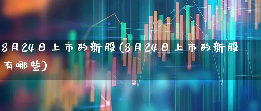 8月24日上市的新股(8月24日上市的新股有哪些)_https://www.xzdzchf.com_深交所_第1张