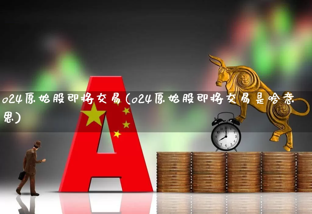 o24原始股即将交易(o24原始股即将交易是啥意思)_https://www.xzdzchf.com_深交所_第1张