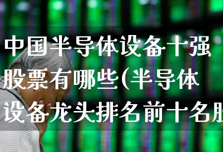 中国半导体设备十强股票有哪些(半导体设备龙头排名前十名股票)_https://www.xzdzchf.com_北交所_第1张