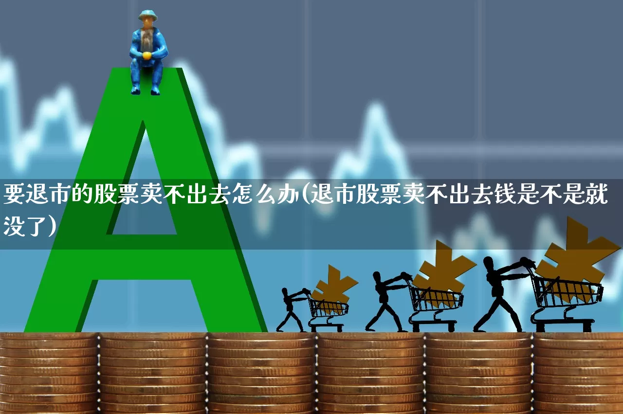 要退市的股票卖不出去怎么办(退市股票卖不出去钱是不是就没了)_https://www.xzdzchf.com_深交所_第1张