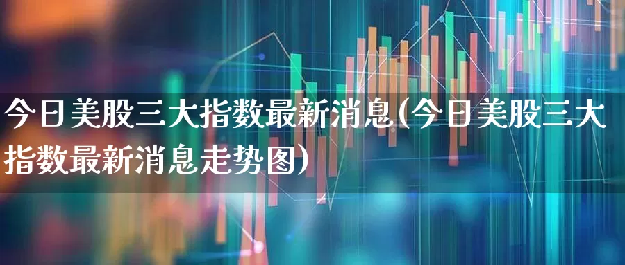 今日美股三大指数最新消息(今日美股三大指数最新消息走势图)_https://www.xzdzchf.com_创业板_第1张