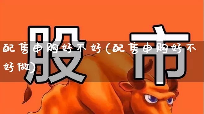 配售申购好不好(配售申购好不好做)_https://www.xzdzchf.com_科创板_第1张
