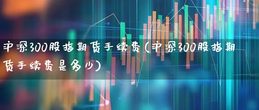 沪深300股指期货手续费(沪深300股指期货手续费是多少)_https://www.xzdzchf.com_创业板_第1张