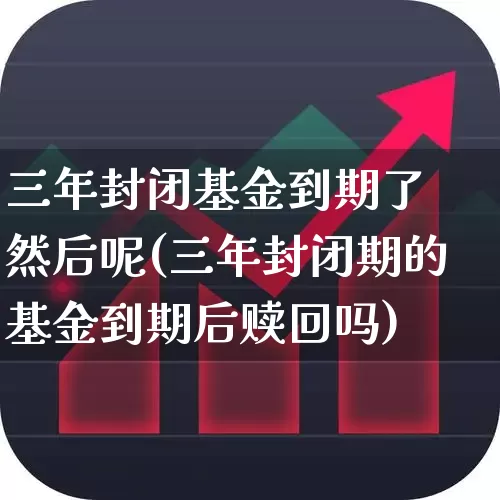 三年封闭基金到期了 然后呢(三年封闭期的基金到期后赎回吗)_https://www.xzdzchf.com_创业板_第1张