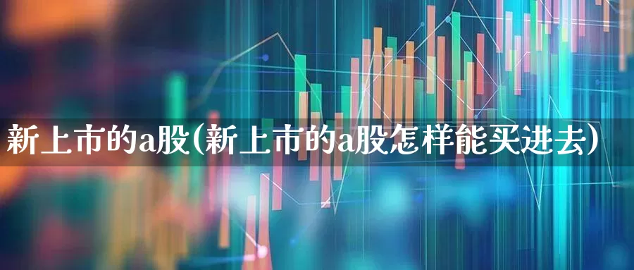 新上市的a股(新上市的a股怎样能买进去)_https://www.xzdzchf.com_北交所_第1张