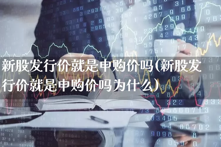 新股发行价就是申购价吗(新股发行价就是申购价吗为什么)_https://www.xzdzchf.com_上交所_第1张