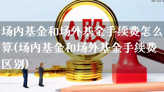 场内基金和场外基金手续费怎么算(场内基金和场外基金手续费区别)_https://www.xzdzchf.com_科创板_第1张