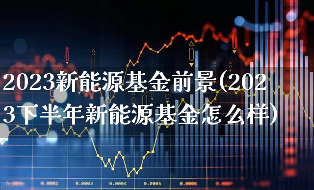 2023新能源基金前景(2023下半年新能源基金怎么样)_https://www.xzdzchf.com_创业板_第1张