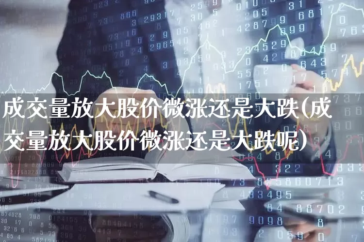 成交量放大股价微涨还是大跌(成交量放大股价微涨还是大跌呢)_https://www.xzdzchf.com_深交所_第1张