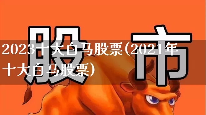 2023十大白马股票(2021年十大白马股票)_https://www.xzdzchf.com_深交所_第1张