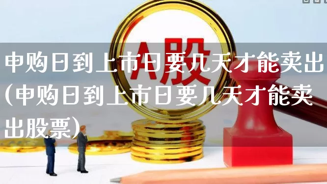 申购日到上市日要几天才能卖出(申购日到上市日要几天才能卖出股票)_https://www.xzdzchf.com_科创板_第1张