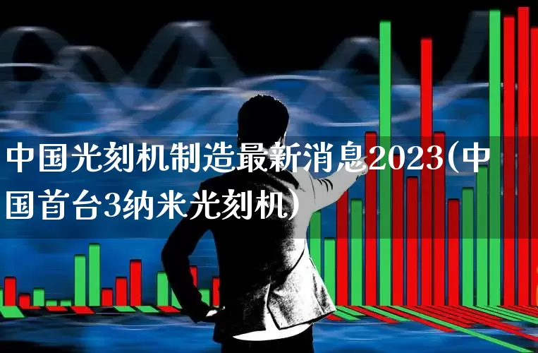 中国光刻机制造最新消息2023(中国首台3纳米光刻机)_https://www.xzdzchf.com_深交所_第1张