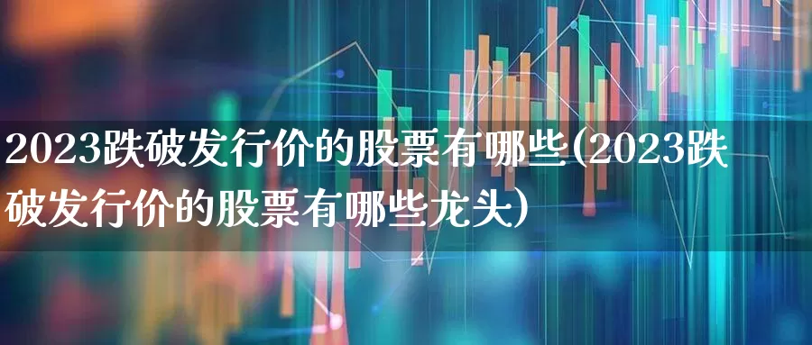 2023跌破发行价的股票有哪些(2023跌破发行价的股票有哪些龙头)_https://www.xzdzchf.com_北交所_第1张