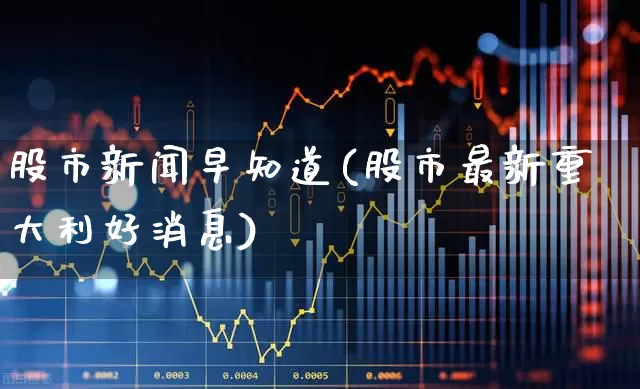 股市新闻早知道(股市最新重大利好消息)_https://www.xzdzchf.com_创业板_第1张
