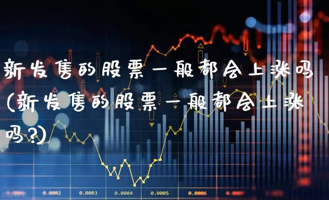新发售的股票一般都会上涨吗(新发售的股票一般都会上涨吗?)_https://www.xzdzchf.com_深交所_第1张