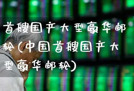 首艘国产大型豪华邮轮(中国首艘国产大型豪华邮轮)_https://www.xzdzchf.com_创业板_第1张