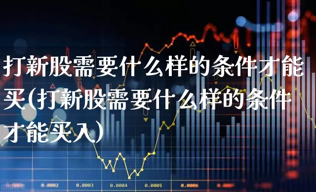 打新股需要什么样的条件才能买(打新股需要什么样的条件才能买入)_https://www.xzdzchf.com_上交所_第1张