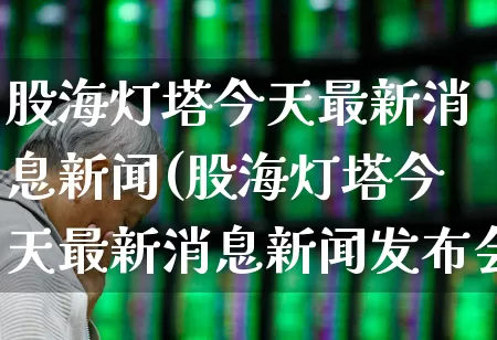 股海灯塔今天最新消息新闻(股海灯塔今天最新消息新闻发布会)_https://www.xzdzchf.com_科创板_第1张