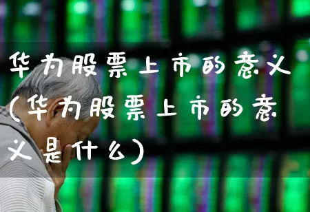 华为股票上市的意义(华为股票上市的意义是什么)_https://www.xzdzchf.com_科创板_第1张