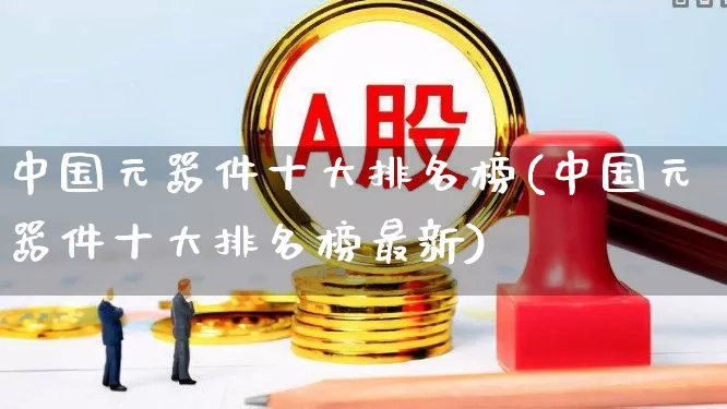 中国元器件十大排名榜(中国元器件十大排名榜最新)_https://www.xzdzchf.com_创业板_第1张
