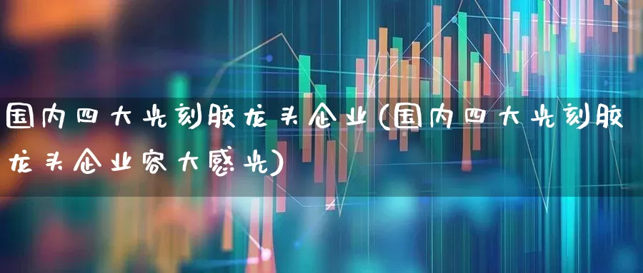 国内四大光刻胶龙头企业(国内四大光刻胶龙头企业容大感光)_https://www.xzdzchf.com_深交所_第1张