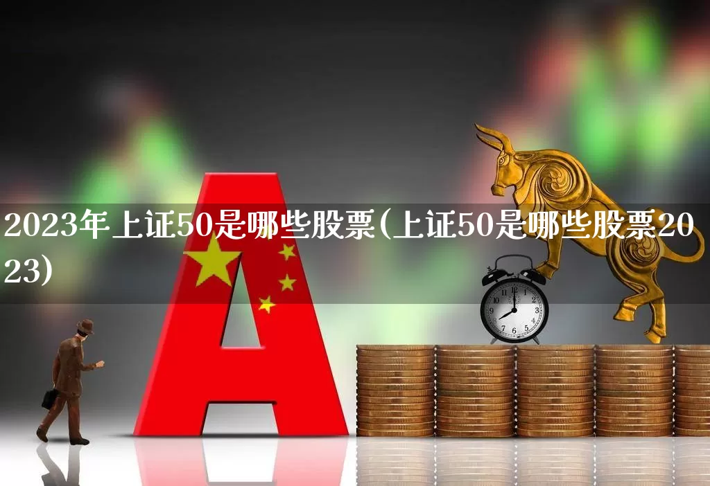 2023年上证50是哪些股票(上证50是哪些股票2023)_https://www.xzdzchf.com_北交所_第1张