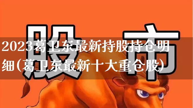 2023葛卫东最新持股持仓明细(葛卫东最新十大重仓股)_https://www.xzdzchf.com_深交所_第1张