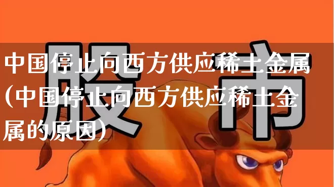 中国停止向西方供应稀土金属(中国停止向西方供应稀土金属的原因)_https://www.xzdzchf.com_创业板_第1张