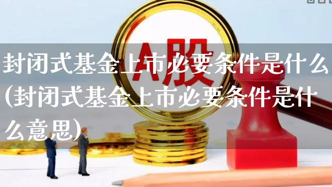 封闭式基金上市必要条件是什么(封闭式基金上市必要条件是什么意思)_https://www.xzdzchf.com_科创板_第1张