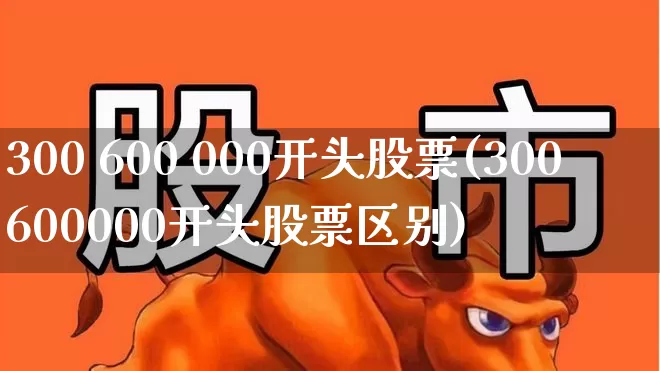 300 600 000开头股票(300600000开头股票区别)_https://www.xzdzchf.com_北交所_第1张