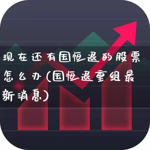 现在还有国恒退的股票怎么办(国恒退重组最新消息)_https://www.xzdzchf.com_创业板_第1张