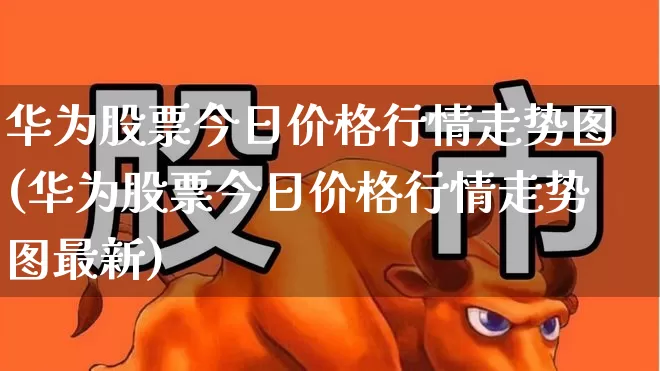 华为股票今日价格行情走势图(华为股票今日价格行情走势图最新)_https://www.xzdzchf.com_上交所_第1张