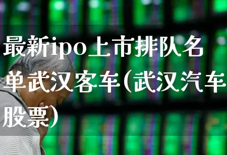 最新ipo上市排队名单武汉客车(武汉汽车股票)_https://www.xzdzchf.com_上交所_第1张