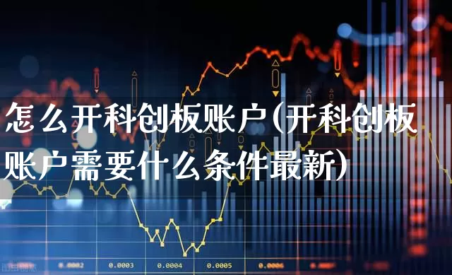 怎么开科创板账户(开科创板账户需要什么条件最新)_https://www.xzdzchf.com_创业板_第1张