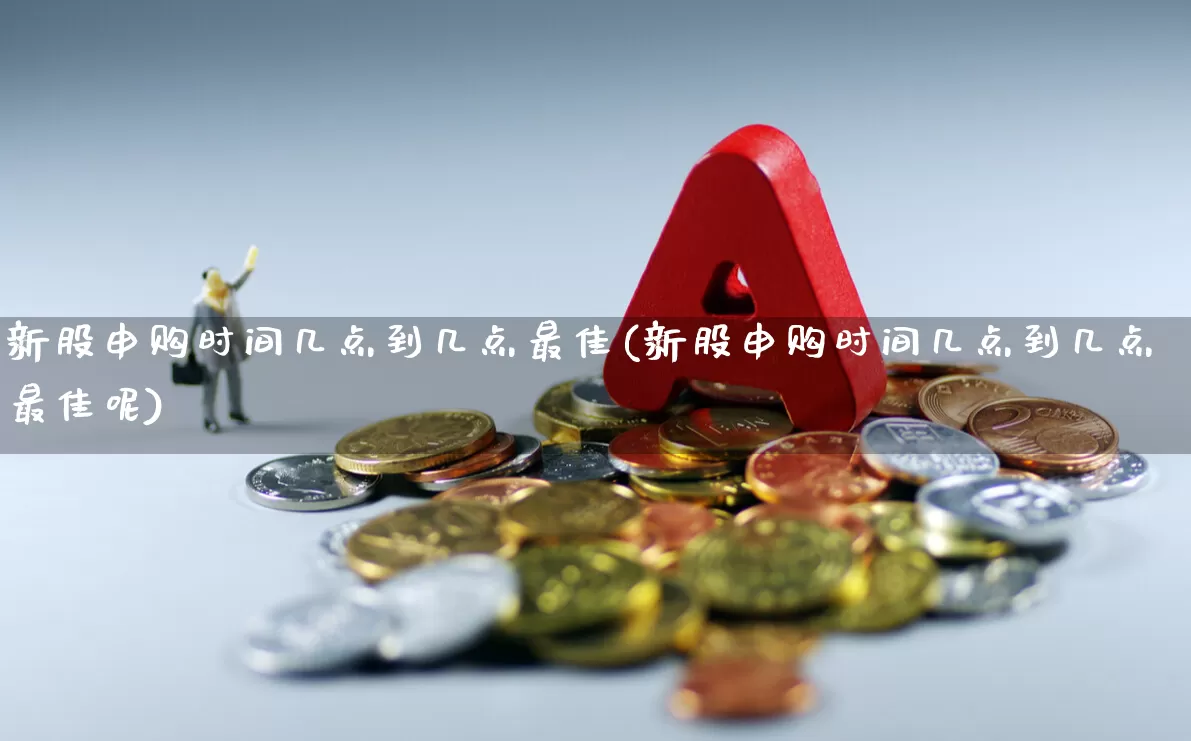 新股申购时间几点到几点最佳(新股申购时间几点到几点最佳呢)_https://www.xzdzchf.com_北交所_第1张