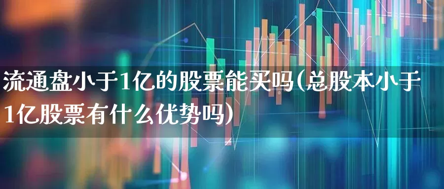 流通盘小于1亿的股票能买吗(总股本小于1亿股票有什么优势吗)_https://www.xzdzchf.com_创业板_第1张