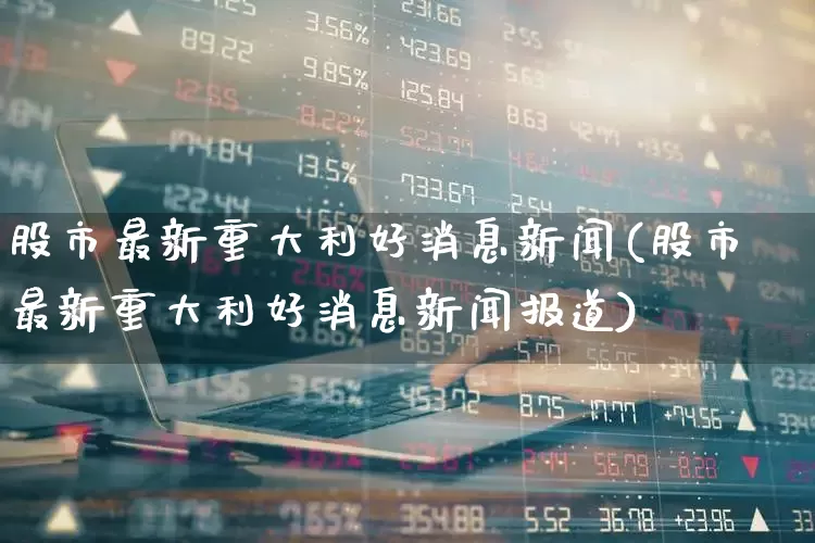 股市最新重大利好消息新闻(股市最新重大利好消息新闻报道)_https://www.xzdzchf.com_北交所_第1张
