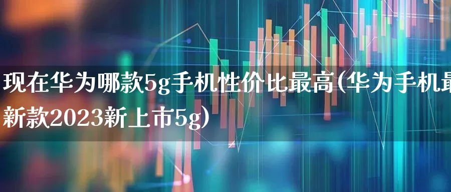 现在华为哪款5g手机性价比最高(华为手机最新款2023新上市5g)_https://www.xzdzchf.com_北交所_第1张